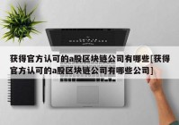 获得官方认可的a股区块链公司有哪些[获得官方认可的a股区块链公司有哪些公司]