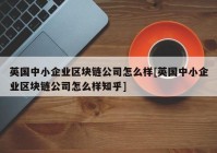 英国中小企业区块链公司怎么样[英国中小企业区块链公司怎么样知乎]